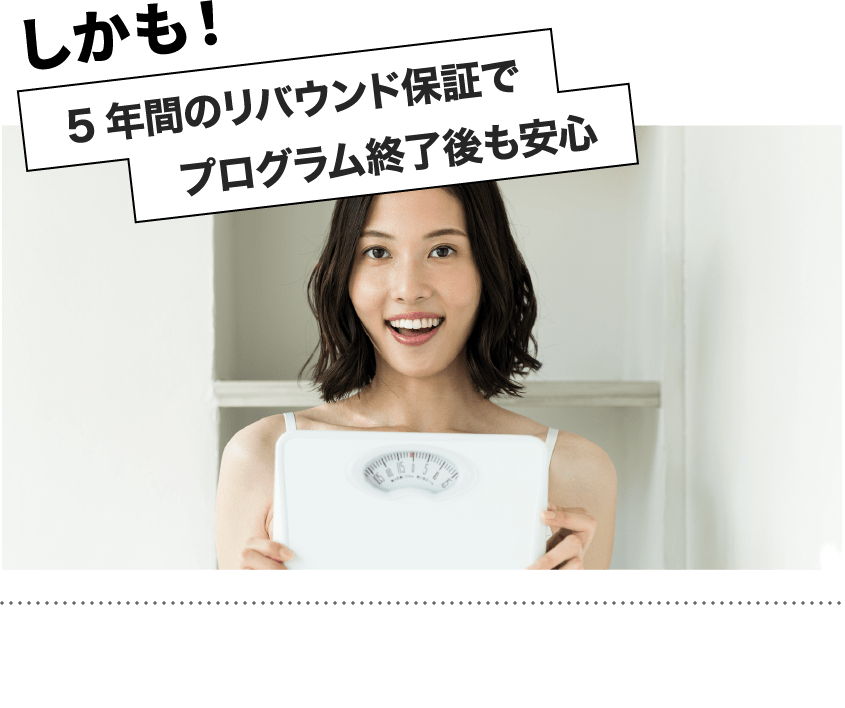 プログラム終了後も5年間のリバウンド保証で、ご相談いただけます!せっかくの努力が無駄になってしまわないようサポートをしていきます!